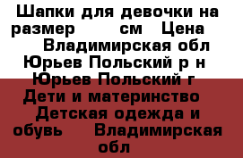 Шапки для девочки на размер  52-54см › Цена ­ 350 - Владимирская обл., Юрьев-Польский р-н, Юрьев-Польский г. Дети и материнство » Детская одежда и обувь   . Владимирская обл.